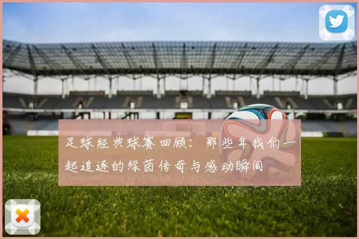 足球经典球赛回顾：那些年我们一起追逐的绿茵传奇与感动瞬间