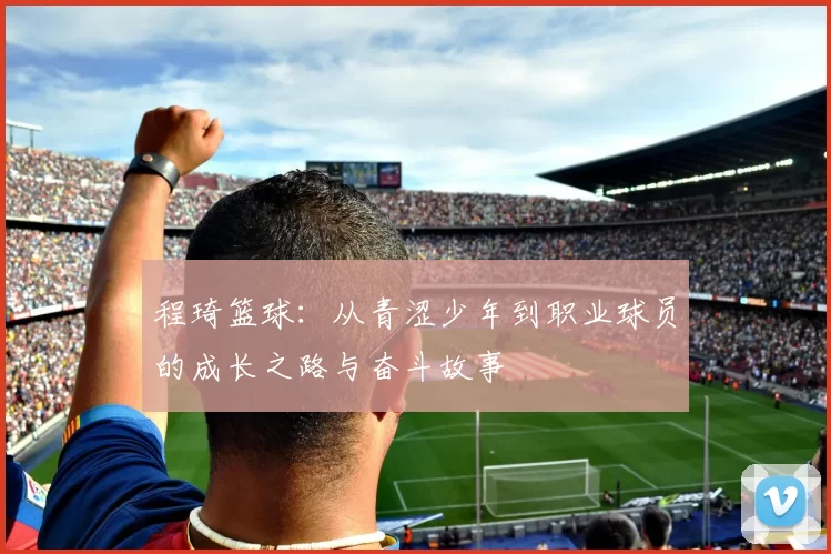 程琦篮球：从青涩少年到职业球员的成长之路与奋斗故事