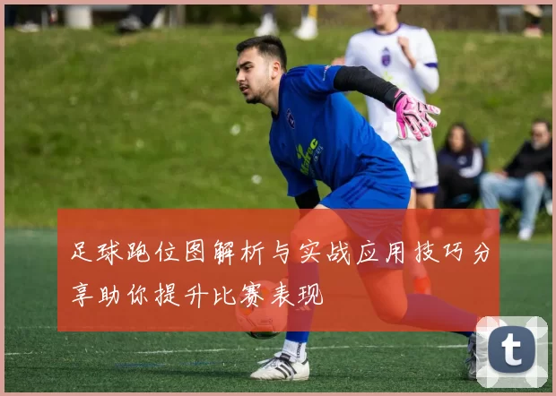 足球跑位图解析与实战应用技巧分享助你提升比赛表现